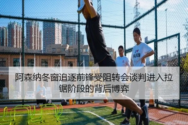阿森纳冬窗追逐前锋受阻转会谈判进入拉锯阶段的背后博弈